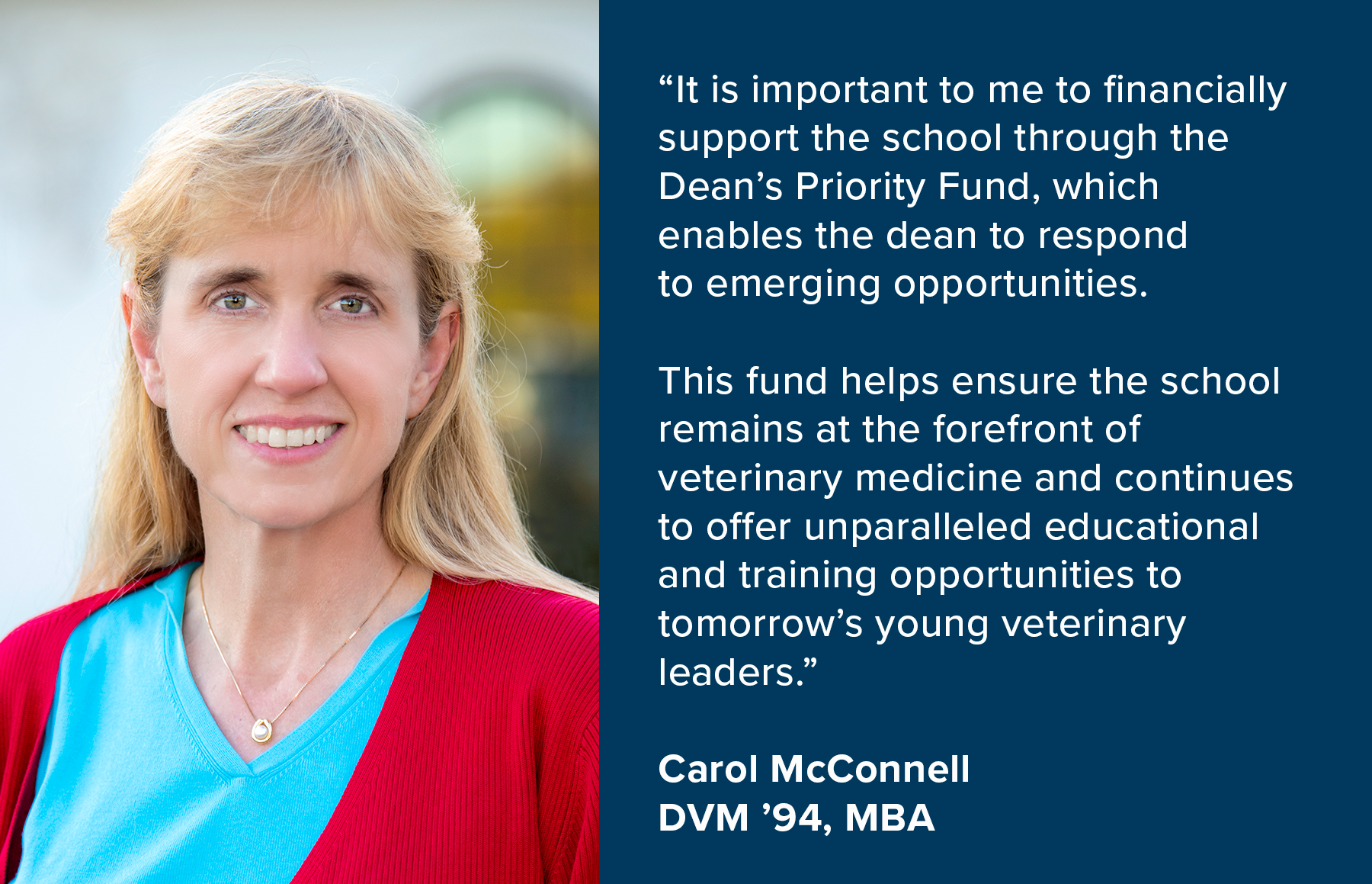 “It is important to me to financially support the school through the Dean’s Priority Fund, which enables the dean to respond to emerging opportunities. This fund helps ensure the school remains at the forefront of veterinary medicine and continues to offer unparalleled educational and training opportunities to tomorrow’s young veterinary leaders.” - Carol McConnell, DVM ’94, MBA